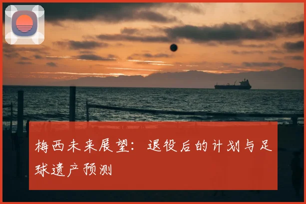 梅西未来展望:退役后的计划与足球遗产预测