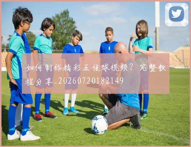 如何制作精彩五佳球视频？完整教程分享_20260720182149