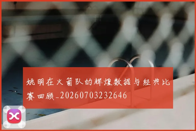 姚明在火箭队的辉煌数据与经典比赛回顾_20260703232646