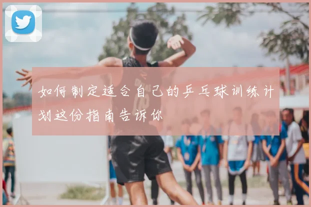 如何制定适合自己的乒乓球训练计划这份指南告诉你
