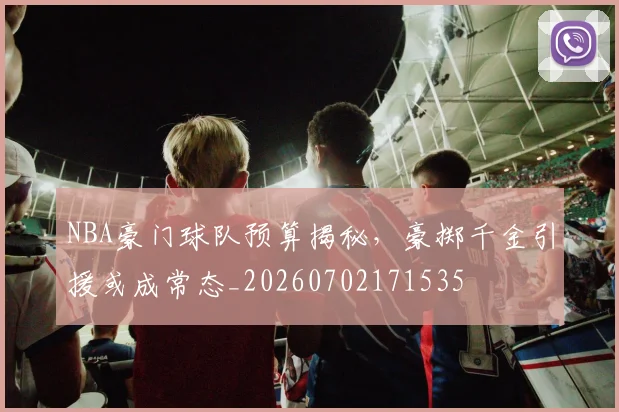 NBA豪门球队预算揭秘，豪掷千金引援或成常态_20260702171535