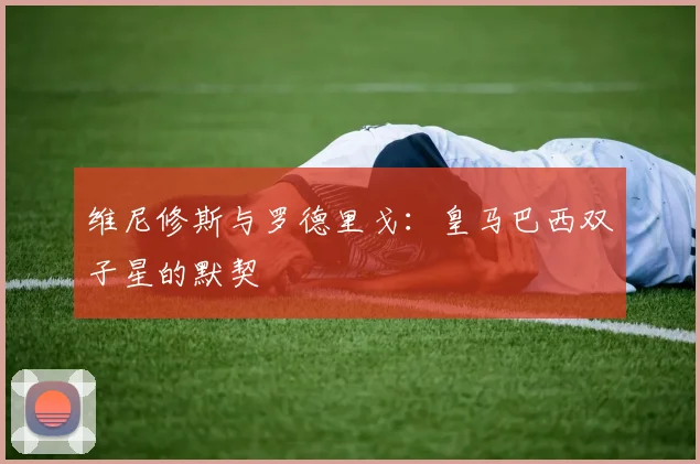 维尼修斯与罗德里戈：皇马巴西双子星的默契