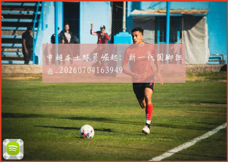 中超本土球员崛起:新一代国脚担当_20260704163949