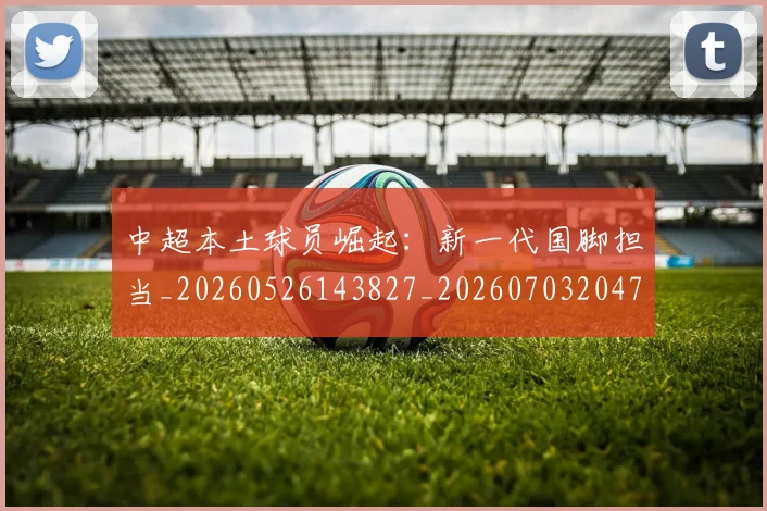 中超本土球员崛起：新一代国脚担当_20260526143827_20260703204702