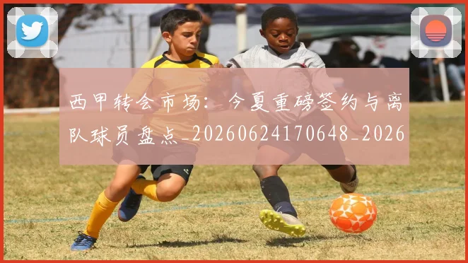 西甲转会市场：今夏重磅签约与离队球员盘点_20260624170648_20260710012949