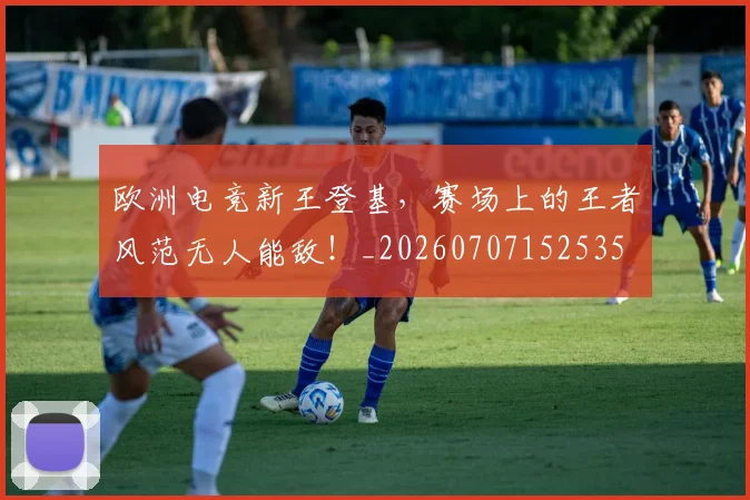 欧洲电竞新王登基，赛场上的王者风范无人能敌！_20260707152535