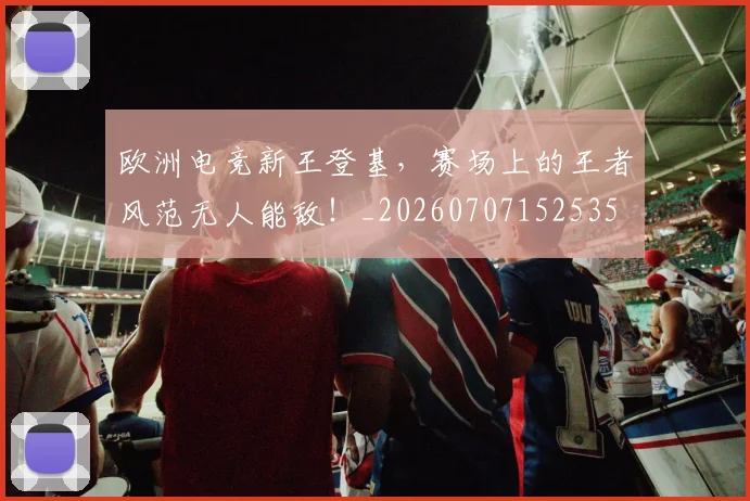 欧洲电竞新王登基，赛场上的王者风范无人能敌！_20260707152535