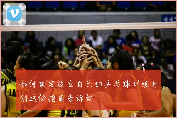 如何制定适合自己的乒乓球训练计划这份指南告诉你