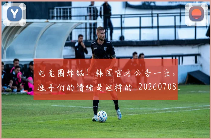 电竞圈炸锅！韩国官方公告一出，选手们的情绪是这样的_20260708193058