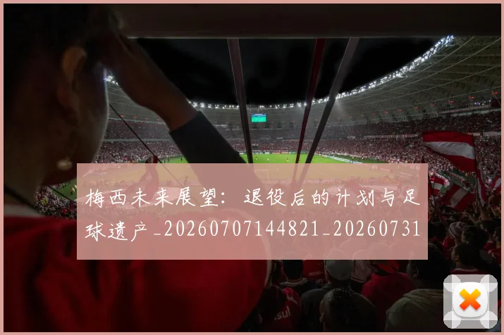 梅西未来展望:退役后的计划与足球遗产_20260707144821_20260731181825