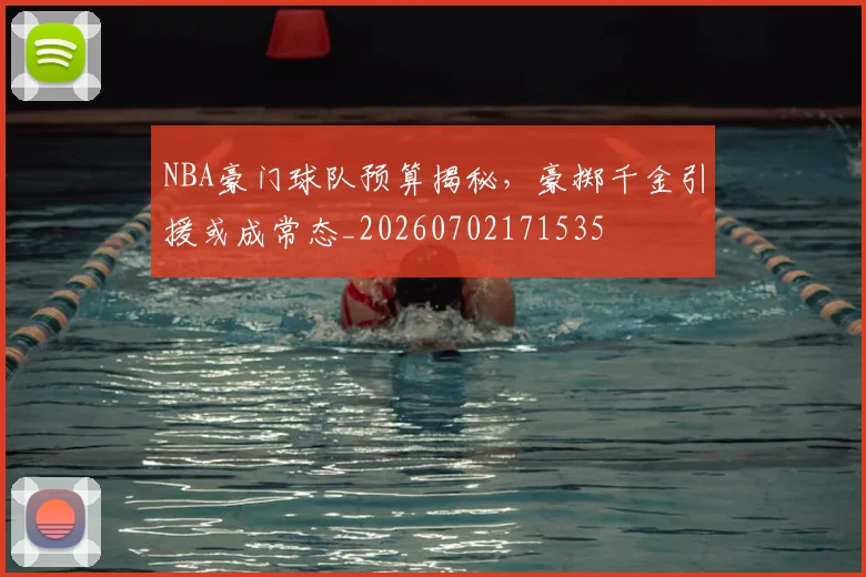 NBA豪门球队预算揭秘，豪掷千金引援或成常态_20260702171535