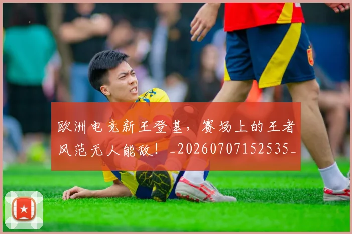欧洲电竞新王登基，赛场上的王者风范无人能敌！_20260707152535_20260801170253