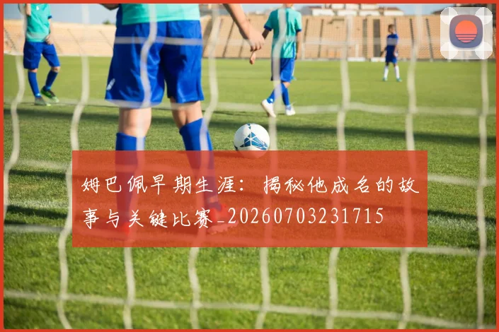 姆巴佩早期生涯:揭秘他成名的故事与关键比赛_20260703231715