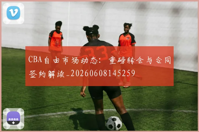 CBA自由市场动态：重磅转会与合同签约解读_20260608145259