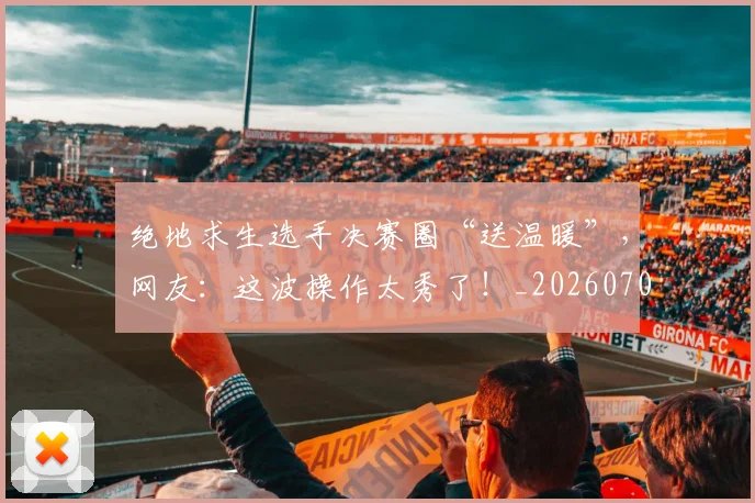 绝地求生选手决赛圈“送温暖”,网友:这波操作太秀了!_20260708201326