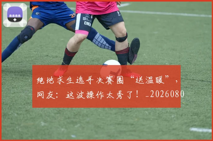 绝地求生选手决赛圈“送温暖”,网友:这波操作太秀了!_20260803142755