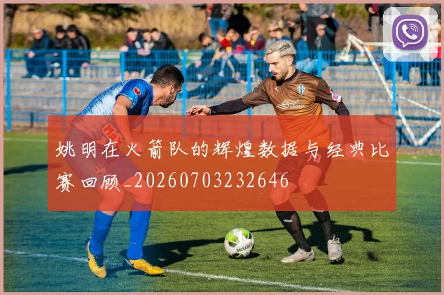 姚明在火箭队的辉煌数据与经典比赛回顾_20260703232646