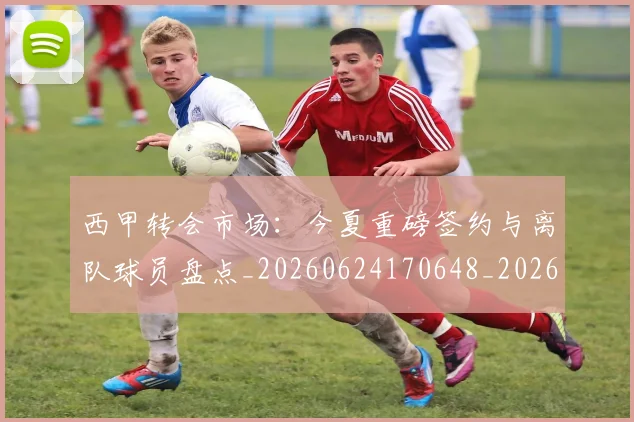 西甲转会市场：今夏重磅签约与离队球员盘点_20260624170648_20260710012949