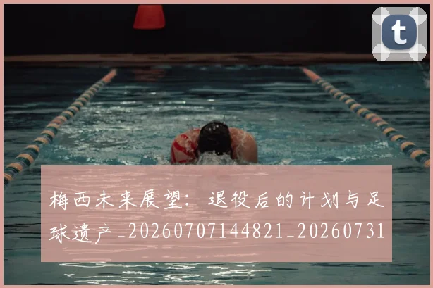 梅西未来展望:退役后的计划与足球遗产_20260707144821_20260731181825