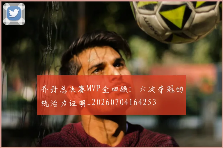 乔丹总决赛MVP全回顾：六次夺冠的统治力证明_20260704164253