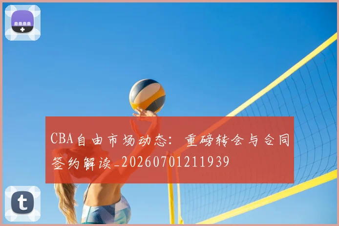 CBA自由市场动态:重磅转会与合同签约解读_20260701211939