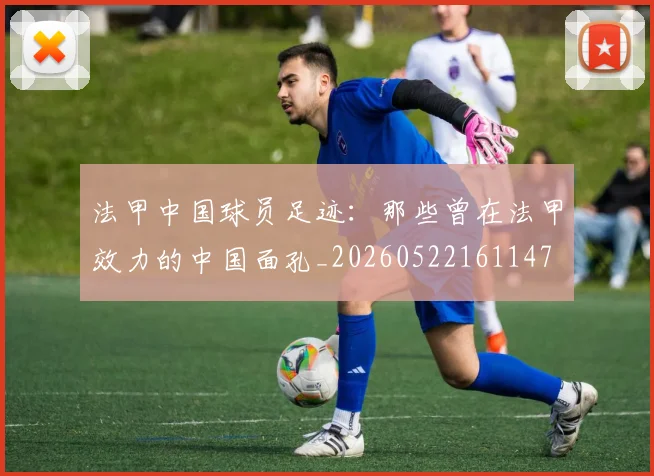 法甲中国球员足迹：那些曾在法甲效力的中国面孔_20260522161147