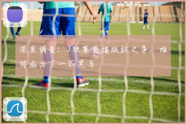 深度调查：J联赛直播版权之争，谁将成为下一匹黑马